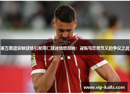 莱万重返安联球场引发拜仁球迷愤怒反响：背叛与忘恩负义的争议之战